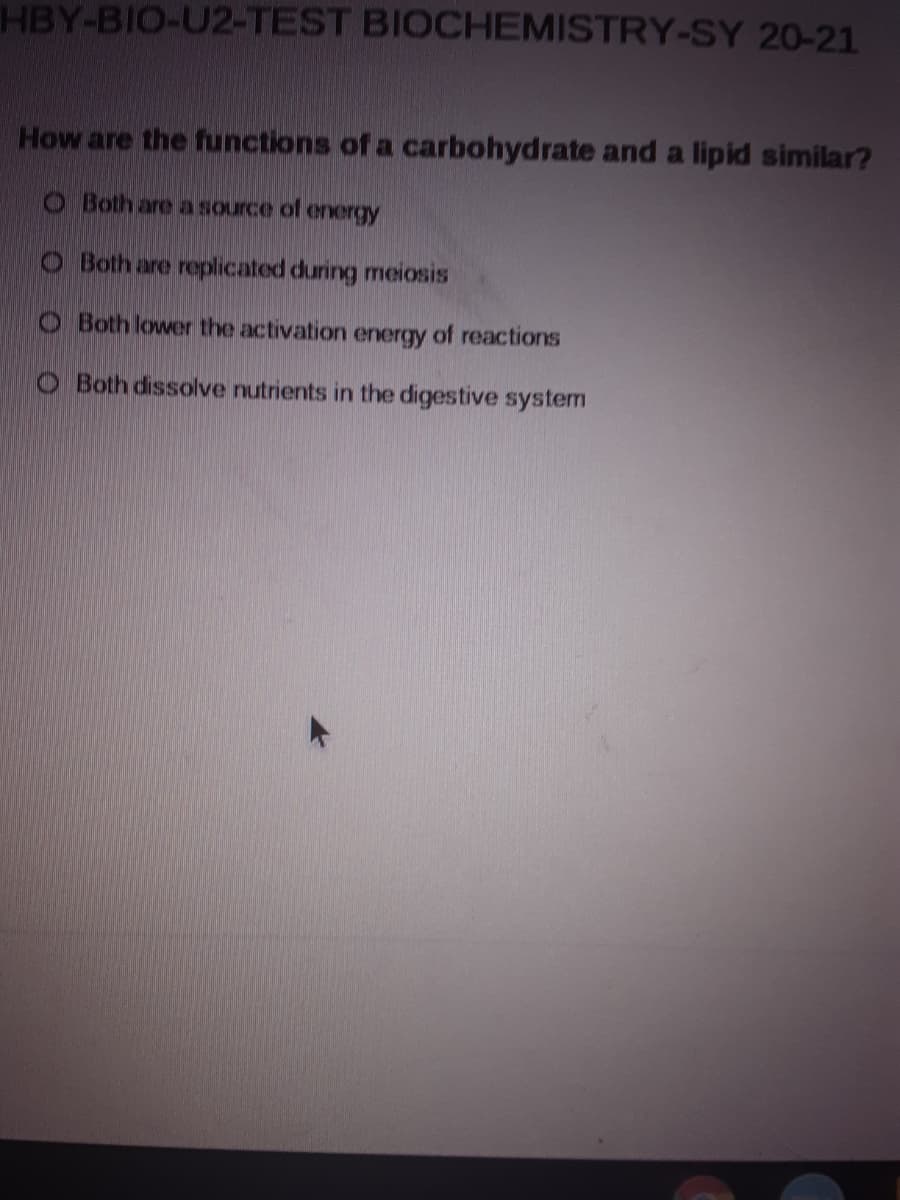 HBY-BIO-U2-TEST BIOCHEMISTRY-SY 20-21
How are the functions of a carbohydrate and a lipid similar?
O Both are a source of energy
O Both are replicated during meiosis
O Both lower the activation energy of reactions
O Both dissolve nutrients in the digestive system
