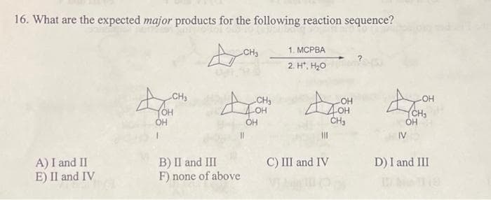 16. What are the expected major products for the following reaction sequence?
A) I and II
E) II and IV
CH₂
OH
OH
B) II and III
F) none of above
CH₂
CH₂
OH
1. MCPBA
2. H*, H₂O
-OH
4OH
CH₂
|||
C) III and IV
4
OH
-OH
CH₂
D) I and III