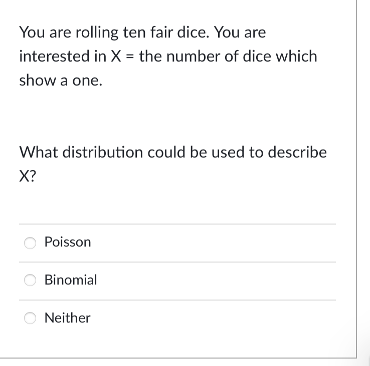 You are rolling ten fair dice. You are
interested in X = the number of dice which
show a one.
What distribution could be used to describe
X?
Poisson
Binomial
Neither
