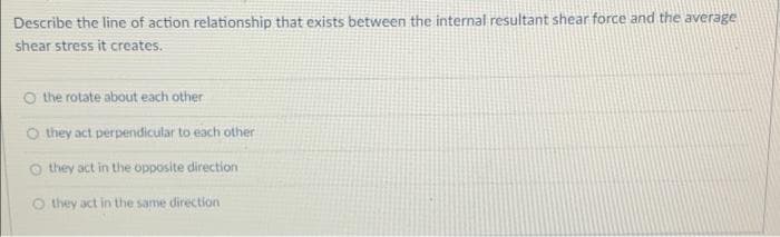 Describe the line of action relationship that exists between the internal resultant shear force and the average
shear stress it creates.
O the rotate about each other
O they act perpendicular to each other
o they act in the opposite direction
O they act in the same direction
