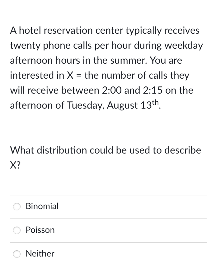 A hotel reservation center typically receives
twenty phone calls per hour during weekday
afternoon hours in the summer. You are
interested in X = the number of calls they
will receive between 2:00 and 2:15 on the
afternoon of Tuesday, August 13th.
What distribution could be used to describe
X?
Binomial
Poisson
Neither
