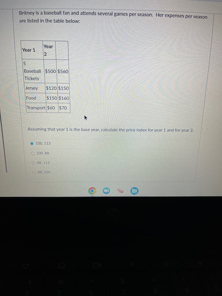 Britney is a baseball fan and attends several games per season. Her expenses per season
are listed in the table below:
Year 1
5
Year
2
Baseball $500 $560
Tickets
Jersey
$120 $150
Food $150 $160
Transport $60 $70
▸
Assuming that year 1 is the base year, calculate the price index for year 1 and for year 2.
O100, 113.
100, 88
88. 113.
88.100
O
0
0