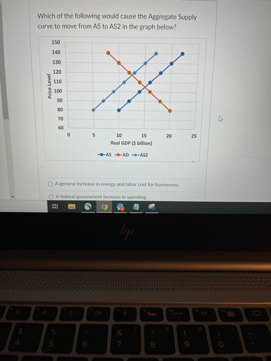 $
Which of the following would cause the Aggregate Supply
curve to move from AS to AS2 in the graph below?
fs
Price Level
150
140
130
120
110
100
90
80
70
60
%
5
0
16
5
O A general increase in energy and labor cost for businesses.
O A federal government increase in spending.
t
6
10
15
Real GDP ($ billion)
-AS-AD-AS2
2
fa
lyi
&
7
7
J
*
20
8
8
num lk
(
25
(1¹)
9