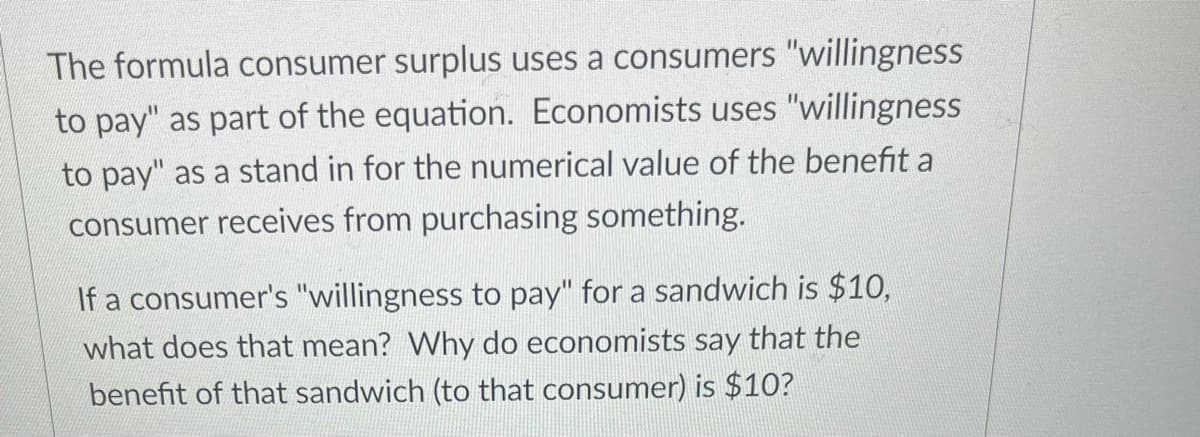 The formula consumer surplus uses a consumers "willingness
to pay" as part of the equation. Economists uses "willingness
to pay" as a stand in for the numerical value of the benefit a
consumer receives from purchasing something.
If a consumer's "willingness to pay" for a sandwich is $10,
what does that mean? Why do economists say that the
benefit of that sandwich (to that consumer) is $10?