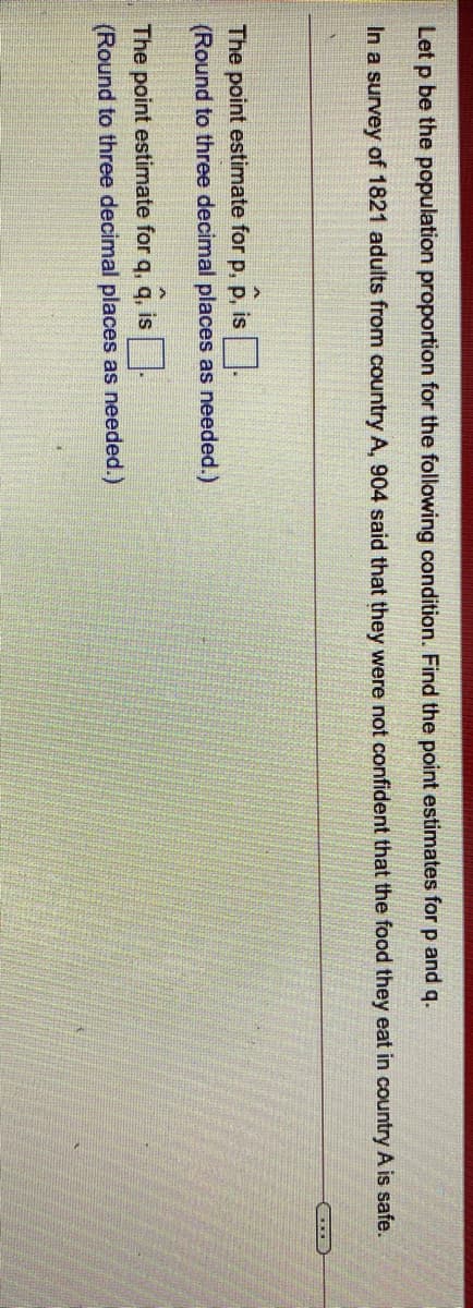 Let p be the population proportion for the following condition. Find the point estimates for p and q.
In a survey of 1821 adults from country A, 904 said that they were not confident that the food they eat in country A is safe.
The point estimate for p, p, is
(Round to three decimal places as needed.)
The point estimate for q, q, is|
(Round to three decimal places as needed.)

