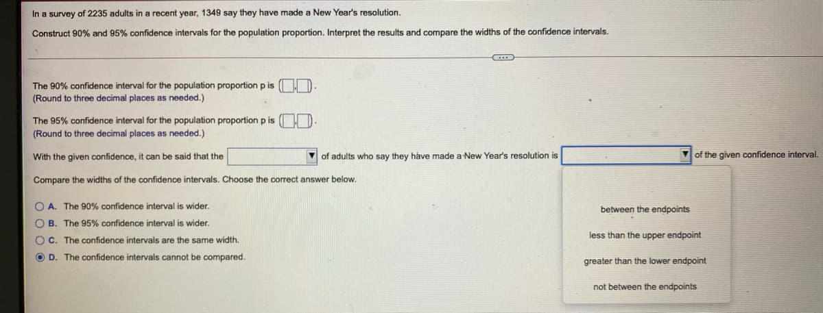 In a survey of 2235 adults in a recent year, 1349 say they have made a New Year's resolution.
Construct 90% and 95% confidence intervals for the population proportion. Interpret the results and compare the widths of the confidence intervals.
The 90% confidence interval for the population proportion p is
(Round to three decimal places as needed.)
The 95% confidence interval for the population proportion p is
(Round to three decimal places as needed.)
With the given confidence, it can be said that the
of adults who say they have made a New Year's resolution is
7 of the given confidence interval.
Compare the widths of the confidence intervals. Choose the correct answer below.
O A. The 90% confidence interval is wider.
between the endpoints
O B. The 95% confidence interval is wider.
OC. The confidence intervals are the same width.
less than the upper endpoint
O D. The confidence intervals cannot be compared.
greater than the lower endpoint
not between the endpoints
