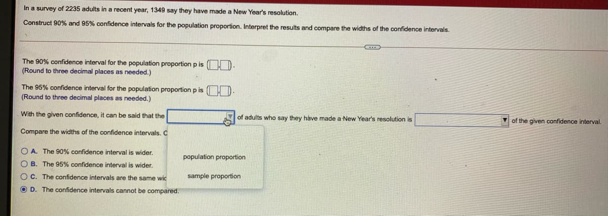 In a survey of 2235 adults in a recent year, 1349 say they have made a New Year's resolution.
Construct 90% and 95% confidence intervals for the population proportion. Interpret the results and compare the widths of the confidence intervals.
The 90% confidence interval for the population proportion p is
(Round to three decimal places as needed.)
The 95% confidence interval for the population proportion p is
(Round to three decimal places as needed.)
With the given confidence, it can be said that the
of adults who say they have made a New Year's resolution is
of the given confidence interval.
Compare the widths of the confidence intervals. C
O A. The 90% confidence interval is wider.
population proportion
O B. The 95% confidence interval is wider.
O C. The confidence intervals are the same wic
sample proportion
O D. The confidence intervals cannot be compared.
