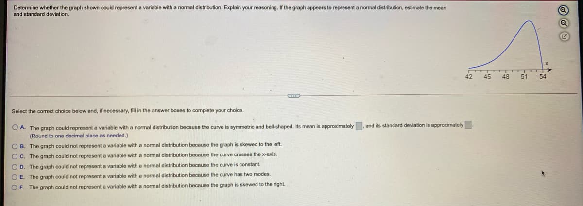 Detemine whether the graph shown could represent a variable with a nomal distribution. Explain your reasoning. If the graph appears to represent a normal distribution, estimate the mean
and standard deviation.
42
45
48
51
54
Select the correct choice below and, if necessary, fill in the answer boxes to complete your choice.
O A. The graph could represent a variable with a normal distribution because the curve is symmetric and bell-shaped. Its mean is approximately, and its standard deviation is approximately
(Round to one decimal place as needed.)
O B. The graph could not represent a variable with a normal distribution because the graph is skewed to the left.
O C. The graph could not represent a variable with a normal distribution because the curve crosses the x-axis.
O D. The graph could not represent a variable with a normal distribution because the curve is constant.
O E. The graph could not represent a variable with a normal distribution because the curve has two modes.
O F. The graph could not represent a variable with a normal distribution because the graph is skewed to the right.
