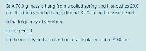 B) A 70.0 g mass is hung from a coiled spring and it stretches 20.0
cm. It is then stretched an additional 35.0 cm and released. Find
i) the frequency of vibration
i) the period
iii) the velocity and acceleration at a displacement of 30.0 cm.
