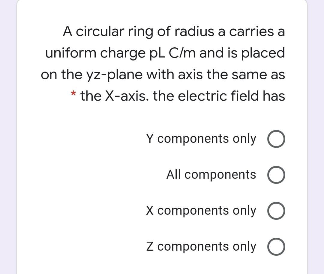 A circular ring of radius a carries a
uniform charge pL C/m and is placed
on the yz-plane with axis the same as
the X-axis. the electric field has
Y components only O
All components O
X components only O
Z components only O
