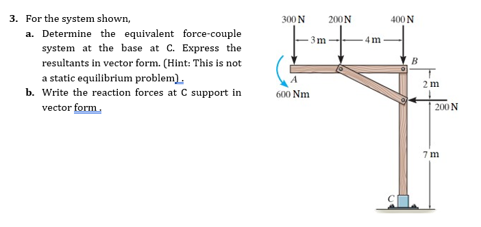 3. For the system shown,
a. Determine the equivalent force-couple
system at the base at C. Express the
300 N
200N
400 N
3m
-4m
resultants in vector form. (Hint: This is not
B
a static equilibrium problem).
b. Write the reaction forces at C support in
2 m
600 Nm
vector form.
| 200 N
7 m
