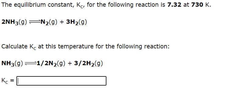 The equilibrium constant, Ke, for the following reaction is 7.32 at 730 K.
2NH3(g) N2(g) + 3H2(g)
Calculate Kc at this temperature for the following reaction:
NH3(g) 1/2N2(g) + 3/2H2(g)
Kc
