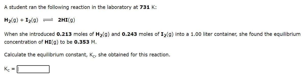 A student ran the following reaction in the laboratory at 731 K:
H2(g) + I2(g) = 2HI(g)
When she introduced 0.213 moles of H2(g) and 0.243 moles of I,(g) into a 1.00 liter container, she found the equilibrium
concentration of HI(g) to be 0.353 M.
Calculate the equilibrium constant, K, she obtained for this reaction.
K. =
