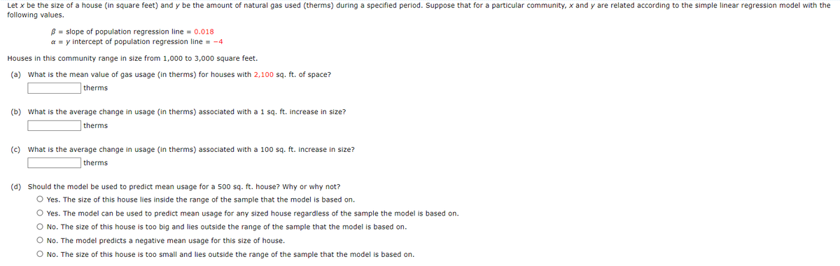 Let x be the size of a house (in square feet) and y be the amount of natural gas used (therms) during a specified period. Suppose that for a particular community, x and y are related according to the simple linear regression model with the
following values.
B = slope of population regression line = 0.018
a = y intercept of population regression line = -4
Houses in this community range in size from 1,000 to 3,000 square feet.
(a) What is the mean value of gas usage (in therms) for houses with 2,100 sq. ft. of space?
therms
(b) What is the average change in usage (in therms) associated with a 1 sq. ft. increase in size?
therms
(c) What is the average change in usage (in therms) associated with a 100 sq. ft. increase in size?
therms
(d) Should the model be used to predict mean usage for a 500 sq. ft. house? Why or why not?
O Yes. The size of this house lies inside the range of the sample that the model is based on.
O Yes. The model can be used to predict mean usage for any sized house regardless of the sample the model is based on.
O No. The size of this house is too big and lies outside the range of the sample that the model is based on.
O No. The model predicts a negative mean usage for this size of house.
O No. The size of this house is too small and lies outside the range of the sample that the model is based on.
