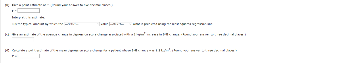 (b) Give a point estimate of o. (Round your answer to five decimal places.)
S =
Interpret this estimate.
s is the typical amount by which the
--Select---
value
-Select---
what is predicted using the least squares regression line.
(c) Give an estimate of the average change in depression score change associated with a 1 kg/m2 increase in BMI change. (Round your answer to three decimal places.)
(d) Calculate a point estimate of the mean depression score change for a patient whose BMI change was 1.2 kg/m?. (Round your answer to three decimal places.)
