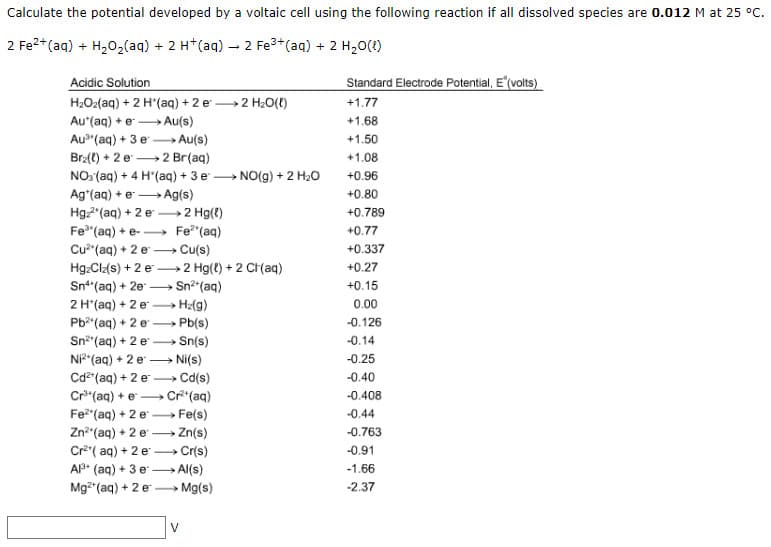 Calculate the potential developed by a voltaic cell using the following reaction if all dissolved species are 0.012 M at 25 °C.
2 Fe²+ (aq) + H₂O₂(aq) + 2 H+ (aq) → 2 Fe³+ (aq) + 2 H₂O(1)
Acidic Solution
Standard Electrode Potential, E (volts)
H₂O₂(aq) + 2 H*(aq) + 2 e →→ 2 H₂O(l)
+1.77
Aut(aq) + e — Au(s)
+1.68
+1.50
Au"(aq) + 3e — Au(s)
Brz(t) + 2 e
2 Br(aq)
+1.08
NO3(aq) + 4 H
(aq) + 3 e NO(g) + 2 H₂O
+0.96
Ag*(aq) + e → → Ag(s)
+0.80
Hgz²(aq) + 2 e
2 Hg(l)
+0.789
Fe³(aq) + e-→→→→→ Fe²(aq)
+0.77
Cu²(aq) + 2 e - Cu(s)
+0.337
HgzClz(s) + 2 e2 Hg(t) + 2 Cl(aq)
+0.27
Sn(aq) + 2e →→→ Sn²+ (aq)
+0.15
0.00
2 H*(aq) + 2 e →→→H₂(g)
Pb²(aq) + 2e →→→→ Pb(s)
-0.126
Sn²(aq) + 2 e-> Sn(s)
-0.14
Ni²+ (aq) + 2 e → Ni(s)
-0.25
-0.40
Cd²+ (aq) + 2 e → Cd(s)
Cr³(aq) + e
Cr²+ (aq)
-0.408
Fe²(aq) + 2 e→→→→> Fe(s)
-0.44
Zn² (aq) + 2 e→→→→→→ Zn(s)
-0.763
Cr²(aq) + 2 e Cr(s)
-0.91
Al³+ (aq) + 3 e-> Al(s)
-1.66
Mg²+ (aq) + 2 e →→→Mg(s)
-2.37
V