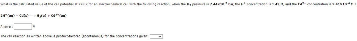 What is the calculated value of the cell potential at 298 K for an electrochemical cell with the following reaction, when the H₂ pressure is 7.44x10-3 bar, the H+ concentration is 1.49 M, and the Cd²+ concentration is 9.41x10-4 M ?
2H+ (aq) + Cd(s) H₂(g) + Cd²+ (aq)
Answer:
The cell reaction as written above is product-favored (spontaneous) for the concentrations given: