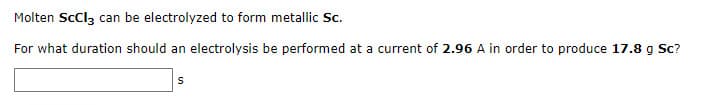 Molten ScCl3 can be electrolyzed to form metallic Sc.
For what duration should an electrolysis be performed at a current of 2.96 A in order to produce 17.8 g Sc?
S