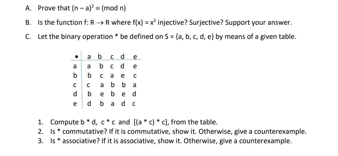 A. Prove that (n - a)? = (mod n)
B. Is the function f: R →R where f(x) = x? injective? Surjective? Support your answer.
С.
Let the binary operation * be defined on S = {a, b, c, d, e} by means of a given table.
a
b
d
е
a
a
b
d
e
b
a
e
C
C
a
b
b
a
d
b
e
b
e
d.
e
b
a d c
1. Compute b * d, c * c and [(a * c) * c], from the table.
2. Is * commutative? If it is commutative, show it. Otherwise, give a counterexample.
3. Is * associative? If it is associative, show it. Otherwise, give a counterexample.
