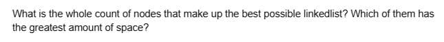 What is the whole count of nodes that make up the best possible linkedlist? Which of them has
the greatest amount of space?