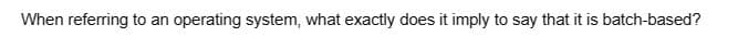 When referring to an operating system, what exactly does it imply to say that it is batch-based?