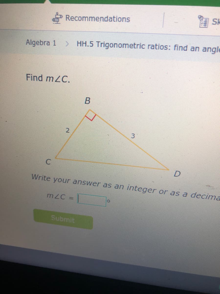 Sk
Recommendations
Algebra 1
HH.5 Trigonometric ratios: find an angle
Find mZC.
3.
Write your answer as an integer or as a decima
mZC = |
Submit
2.
