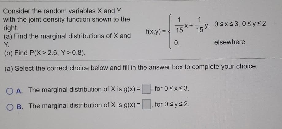 Consider the random variables X and Y
with the joint density function shown to the
right.
(a) Find the marginal distributions of X and
1
f(x,y) = { 15** 15 Y, 0sxs3, 0 sys2
Y.
0,
elsewhere
(b) Find P(X> 2.6, Y>0.8).
(a) Select the correct choice below and fill in the answer box to complete your choice.
A. The marginal distribution of X is g(x)%3D
for 0<x<3.
O B. The marginal distribution of X is g(x) =
, for 0sys2.
%3D
