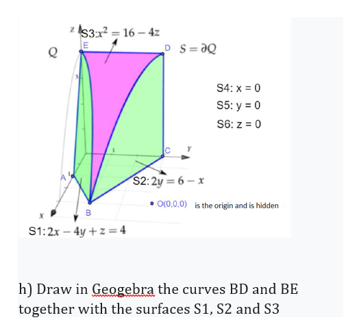 z IS3:x? = 16 – 4z
LE
D S= aQ
S4: x = 0
S5: y = 0
S6: z = 0
$2:2y = 6 – x
O(0,0.0) is the origin and is hidden
B.
S1:2x – 4y + z = 4
h) Draw in Geogebra the curves BD and BE
together with the surfaces S1, S2 and S3
