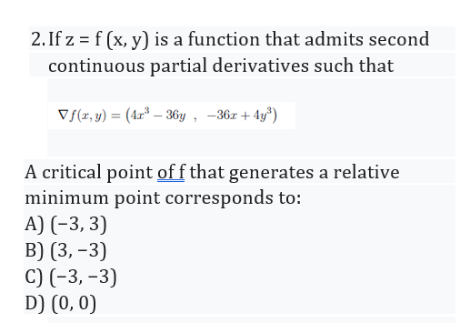 2. If z = f (x, y) is a function that admits second
continuous partial derivatives such that
V{(z, y) = (42° – 36y , -36x + 4y°)
A critical point off that generates a relative
minimum point corresponds to:
A) (-3, 3)
B) (3, –3)
C) (-3, -3)
D) (0, 0)
