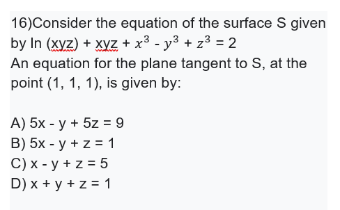 16)Consider the equation of the surface S given
by In (xyz) + xyz + x³ - y3 + z³ = 2
An equation for the plane tangent to S, at the
point (1, 1, 1), is given by:
A) 5x - y + 5z = 9
B) 5х - у + z%3 1
C) х - у +z%3D5
D) x + y + z = 1
