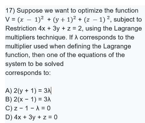 17) Suppose we want to optimize the function
V = (x – 1)2 + (y + 1)² + (z – 1) ?, subject to
Restriction 4x + 3y + z = 2, using the Lagrange
multipliers technique. If A corresponds to the
multiplier used when defining the Lagrange
function, then one of the equations of the
system to be solved
corresponds to:
A) 2(y + 1) = 3A
B) 2(x - 1) = 3A
C) z - 1 - A = 0
D) 4x + 3y + z = 0
