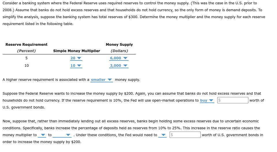 Consider a banking system where the Federal Reserve uses required reserves to control the money supply. (This was the case in the U.S. prior to
2008.) Assume that banks do not hold excess reserves and that households do not hold currency, so the only form of money is demand deposits. To
simplify the analysis, suppose the banking system has total reserves of $300. Determine the money multiplier and the money supply for each reserve
requirement listed in the following table.
Reserve Requirement
Money Supply
(Percent)
Simple Money Multiplier
(Dollars)
20
6,000
10
10
3,000
A higher reserve requirement is associated with a smaller
money supply.
Suppose the Federal Reserve wants to increase the money supply by $200. Again, you can assume that banks do not hold excess reserves and that
households do not hold currency. If the reserve requirement is 10%, the Fed will use open-market operations to buy
worth of
U.S. government bonds.
Now, suppose that, rather than immediately lending out all excess reserves, banks begin holding some excess reserves due to uncertain economic
conditions. Specifically, banks increase the percentage of deposits held as reserves from 10% to 25%. This increase in the reserve ratio causes the
money multiplier to
to
. Under these conditions, the Fed would need to
24
worth of U.S. government bonds in
order to increase the money supply by $200.
