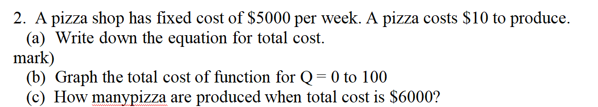 2. A pizza shop has fixed cost of $5000 per week. A pizza costs $10 to produce.
(a) Write down the equation for total cost.
mark)
(b) Graph the total cost of function for Q = 0 to 100
(c) How manypizza are produced when total cost is $6000?