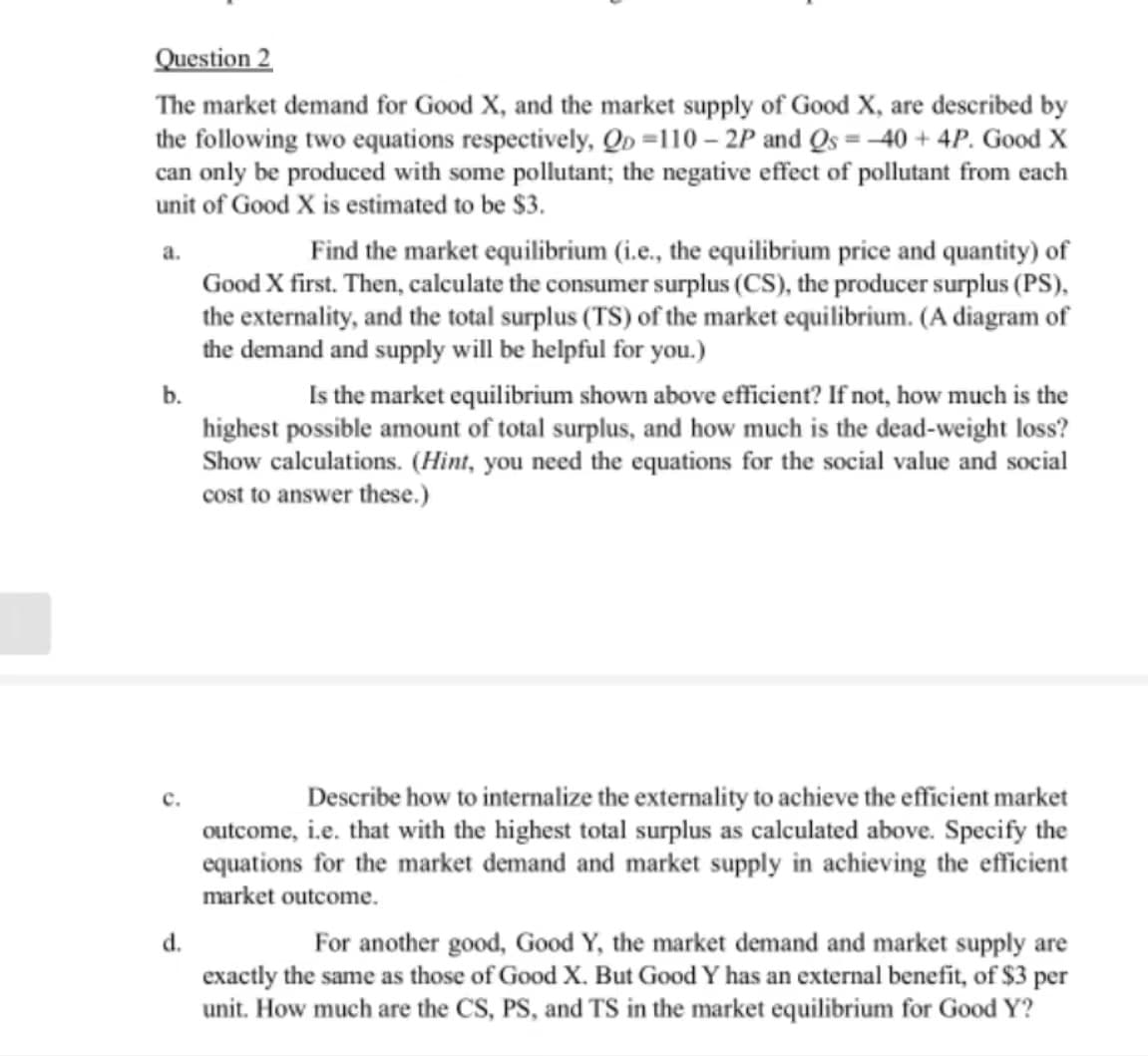 Question 2
The market demand for Good X, and the market supply of Good X, are described by
the following two equations respectively, Qo=110-2P and Qs = 40 + 4P. Good X
can only be produced with some pollutant; the negative effect of pollutant from each
unit of Good X is estimated to be $3.
a.
b.
c.
d.
Find the market equilibrium (i.e., the equilibrium price and quantity) of
Good X first. Then, calculate the consumer surplus (CS), the producer surplus (PS),
the externality, and the total surplus (TS) of the market equilibrium. (A diagram of
the demand and supply will be helpful for you.)
Is the market equilibrium shown above efficient? If not, how much is the
highest possible amount of total surplus, and how much is the dead-weight loss?
Sh calculations. (Hint, you need the equations for the social value and social
cost to answer these.)
Describe how to internalize the externality to achieve the efficient market
outcome, i.e. that with the highest total surplus as calculated above. Specify the
equations for the market demand and market supply in achieving the efficient
market outcome.
For another good, Good Y, the market demand and market supply are
exactly the same as those of Good X. But Good Y has an external benefit, of $3 per
unit. How much are the CS, PS, and TS in the market equilibrium for Good Y?