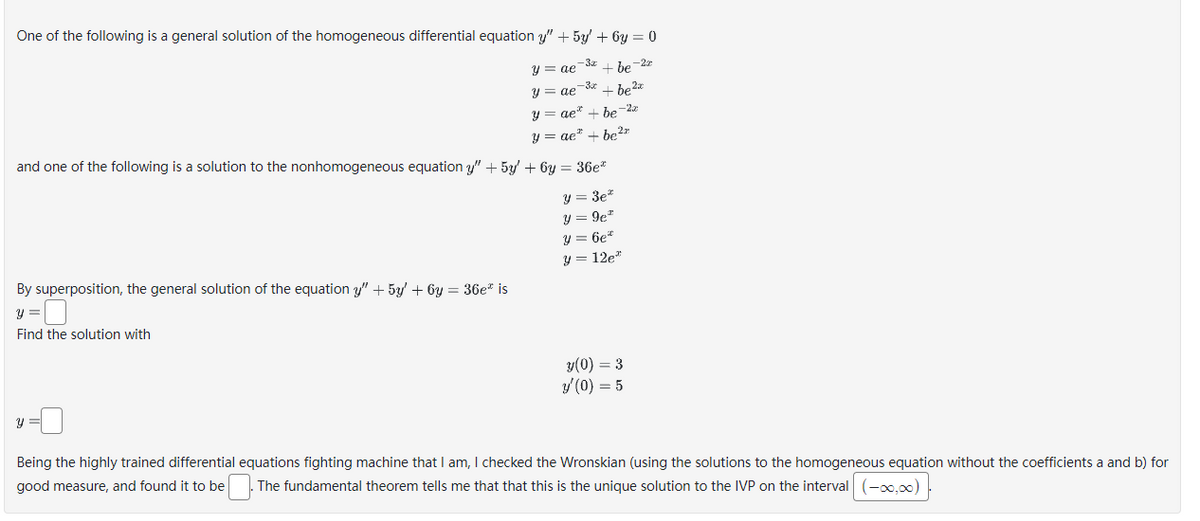 One of the following is a general solution of the homogeneous differential equation y" + 5y +6y=0
y = ae
+ be-2
y = ae-3x + b₂ 2x
be2x
By superposition, the general solution of the equation y" + 5y' +6y=36e* is
y =
Find the solution with
-3x
and one of the following is a solution to the nonhomogeneous equation y" + 5y + 6y = 36e*
y = 3e*
y=9c²
y = 6e*
y = 12e²
y =
y = ae* + be-22
y = ae" + be 2
y(0) = 3
y'(0) = 5
Being the highly trained differential equations fighting machine that I am, I checked the Wronskian (using the solutions to the homogeneous equation without the coefficients a and b) for
good measure, and found it to be . The fundamental theorem tells me that that this is the unique solution to the IVP on the interval (-∞0,00)