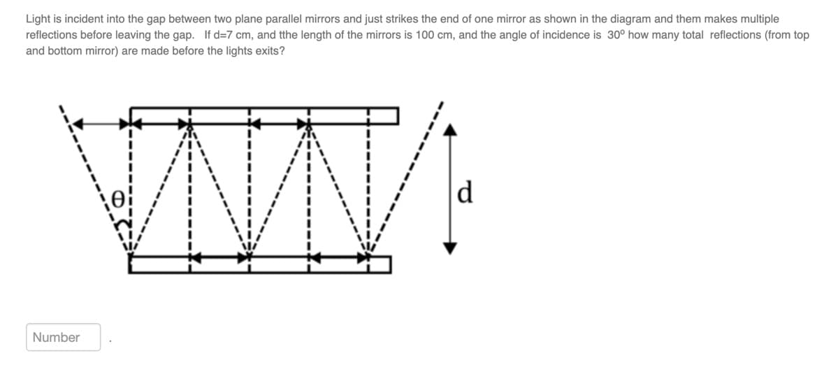 Light is incident into the gap between two plane parallel mirrors and just strikes the end of one mirror as shown in the diagram and them makes multiple
reflections before leaving the gap. If d=7 cm, and tthe length of the mirrors is 100 cm, and the angle of incidence is 30° how many total reflections (from top
and bottom mirror) are made before the lights exits?
WWW:
d
Number