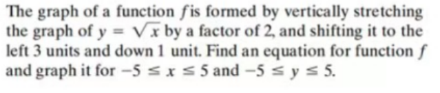 The graph of a function fis formed by vertically stretching
the graph of y= √x by a factor of 2, and shifting it to the
left 3 units and down 1 unit. Find an equation for function f
and graph it for -5 ≤ x ≤ 5 and -5 ≤ y ≤ 5.