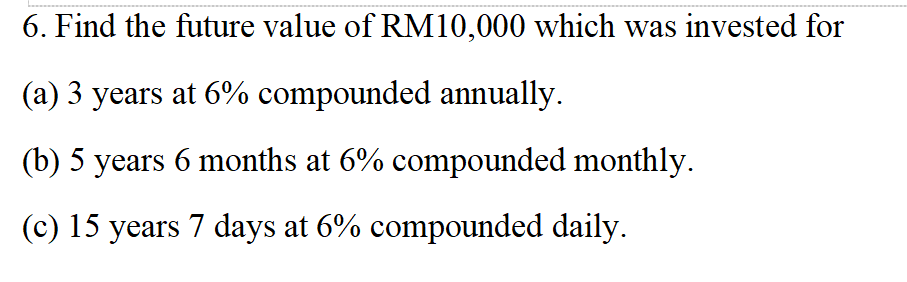 6. Find the future value of RM10,000 which was invested for
(a) 3 years at 6% compounded annually.
(b) 5 years 6 months at 6% compounded monthly.
(c) 15 years 7 days at 6% compounded daily.