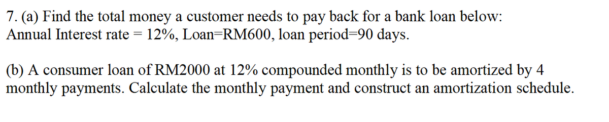 7. (a) Find the total money a customer needs to pay back for a bank loan below:
Annual Interest rate = 12%, Loan RM600, loan period=90 days.
(b) A consumer loan of RM2000 at 12% compounded monthly is to be amortized by 4
monthly payments. Calculate the monthly payment and construct an amortization schedule.