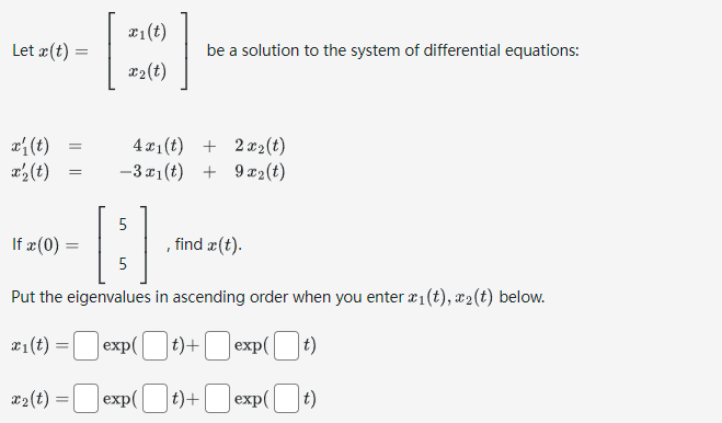 Let x(t) =
x₁ (t)
x'₂ (t)
=
If x (0)
[
x₂(t): =
x₁(t)
x₂ (t)
be a solution to the system of differential equations:
5
B
5
Put the eigenvalues in ascending order when you enter x1(t), 2 (t) below.
x₁(t):
Jexp(t)+
Jexp(t)+
4x₁(t) + 2x₂ (t)
-3x1(t) + 9x2(t)
find x (t).
exp([
exp(t)
exp(t)