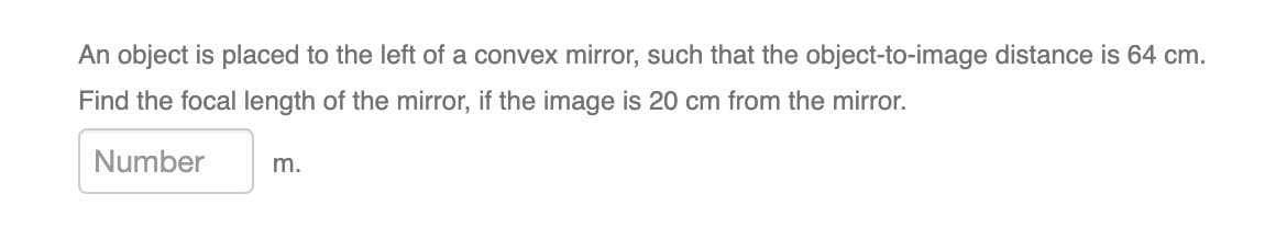 An object is placed to the left of a convex mirror, such that the object-to-image distance is 64 cm.
Find the focal length of the mirror, if the image is 20 cm from the mirror.
Number
m.