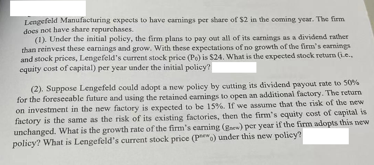 Lengefeld Manufacturing expects to have earnings per share of $2 in the coming year. The firm
does not have share repurchases.
(1). Under the initial policy, the firm plans to pay out all of its earnings as a dividend rather
than reinvest these earnings and grow. With these expectations of no growth of the firm's earnings
and stock prices, Lengefeld's current stock price (Po) is $24. What is the expected stock return (i.e.,
equity cost of capital) per year under the initial policy?
(2). Suppose Lengefeld could adopt a new policy by cutting its dividend payout rate to 50%
for the foreseeable future and using the retained earnings to open an additional factory. The return
on investment in the new factory is expected to be 15%. If we assume that the risk of the new
factory is the same as the risk of its existing factories, then the firm's equity cost of capital is
unchanged. What is the growth rate of the firm's earning (gnew) per year if the firm adopts this new
policy? What is Lengefeld's current stock price (Pnewo) under this new policy?