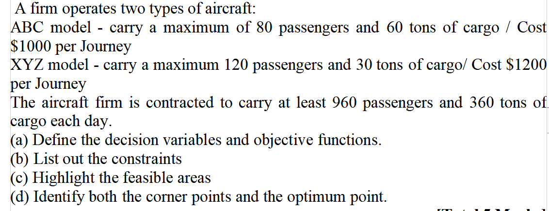 A firm operates two types of aircraft:
ABC model
-
carry a maximum of 80 passengers and 60 tons of cargo / Cost
$1000 per Journey
XYZ model carry a maximum 120 passengers and 30 tons of cargo/ Cost $1200
per Journey
The aircraft firm is contracted to carry at least 960 passengers and 360 tons of
cargo each day.
(a) Define the decision variables and objective functions.
(b) List out the constraints
(c) Highlight the feasible areas
(d) Identify both the corner points and the optimum point.