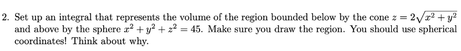 =
2. Set up an integral that represents the volume of the region bounded below by the cone z = 2√x² + y²
and above by the sphere x² + y² + z² = 45. Make sure you draw the region. You should use spherical
coordinates! Think about why.