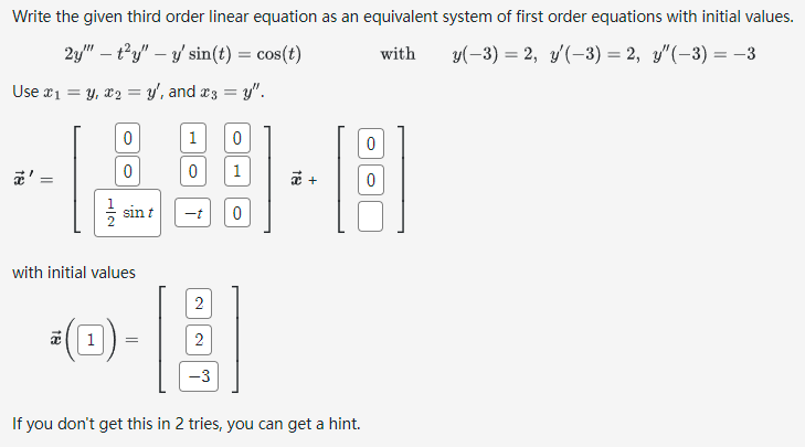 Write the given third order linear equation as an equivalent system of first order equations with initial values.
2y" ty" y' sin(t) = cos(t)
with
y(-3) = 2, y'(-3) = 2, y'(-3) = −3
Use x₁ = y, x₂ = y', and x3 =y".
=
0
0
-
sin t
with initial values
1 =
1
0
-t
2
2
-3
0
1
0
x +
If you don't get this in 2 tries, you can get a hint.
0
0