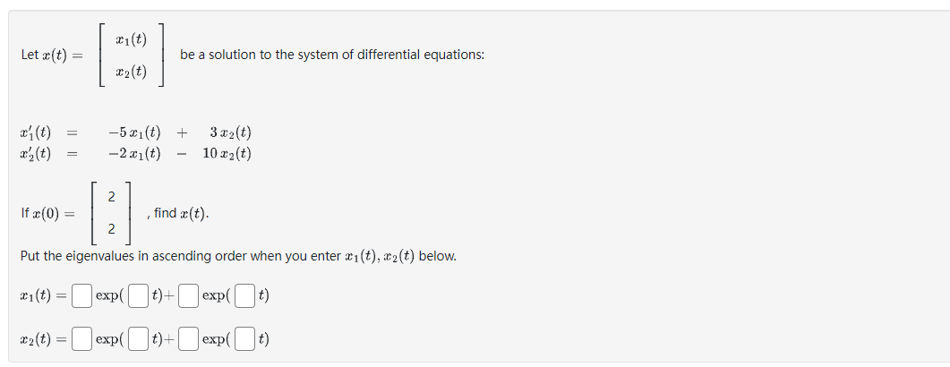 Let x(t) =
x' (t)
x₂ (t)
=
=
£1(t)
x₂ (t)
-5 x₁(t)
-2x1(t)
2
be a solution to the system of differential equations:
+
3 x₂(t)
10 x ₂ (t)
find x (t).
If x (0) =
Put the eigenvalues in ascending order when you enter x₁(t), ₂(t) below.
x₁ (t) =
Jexp(t)+ exp([ t)
x₂(t) = exp(t)+exp( [ t)