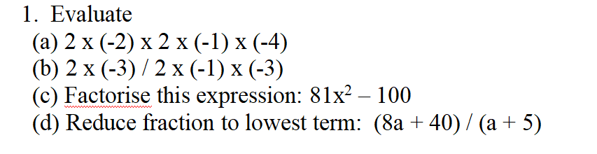 1. Evaluate
(a) 2 x (-2) x 2 x (-1) x (-4)
(b) 2 x (-3)/2 x (-1) x (-3)
(c) Factorise this expression: 81x² - 100
(d) Reduce fraction to lowest term: (8a+ 40) / (a + 5)