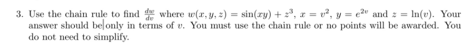 dv
3. Use the chain rule to find dw where w(x, y, z) = sin(xy) + z³, x = v², y = e² and z = ln(v). Your
answer should be only in terms of v. You must use the chain rule or no points will be awarded. You
do not need to simplify.