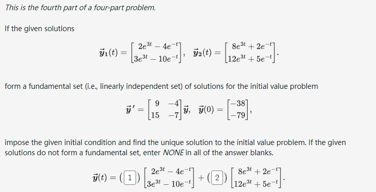 This is the fourth part of a four-part problem.
If the given solutions
₁ (t) =
=
2e³t4e7
3e³t 10e
form a fundamental set (i.e., linearly independent set) of solutions for the initial value problem
-38
7(0) = [79]
3
ÿ'
y(t) =
=
=
9
15 -7
8e³t+2e7
3t
32(t) = 12est + 5e-t
ÿ,
impose the given initial condition and find the unique solution to the initial value problem. If the given
solutions do not form a fundamental set, enter NONE in all of the answer blanks.
8e³t+2e7
2e³t4e¯
50-(1)-10-1]+[2+36-1-
3e³t
12e³t + 5e-t