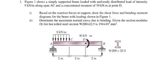 1. Figure 1 shows a simply supported beam loaded with uniformly distributed load of intensity
9 kN/m along span AC and a concentrated moment of 30 kN.m at point D.
i)
ii)
Based on the reaction forces at support, draw the shear force and bending moment
diagrams for the beam with loading shown in Figure 1.
Determine the maximum normal stress due to bending. Given the section modulus
(S) for hot rolled steel section W200x22.5 is 194x10² mm².
9 kN/m
2 m
30 kN-m
D
2 m
2 m
B
I
W200 x 22.5